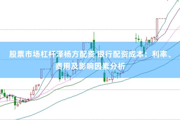 股票市场杠杆泽杨方配资 银行配资成本：利率、费用及影响因素分析
