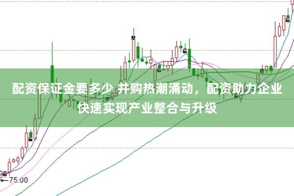 配资保证金要多少 并购热潮涌动，配资助力企业快速实现产业整合与升级
