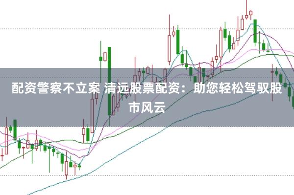 配资警察不立案 清远股票配资：助您轻松驾驭股市风云