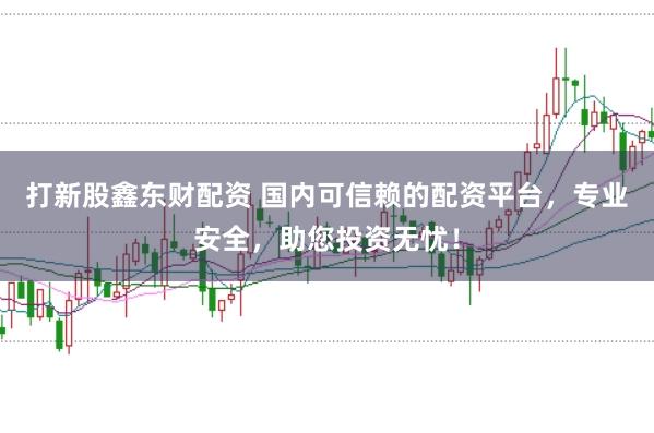 打新股鑫东财配资 国内可信赖的配资平台，专业安全，助您投资无忧！