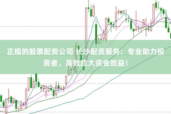 正规的股票配资公司 长沙配资服务：专业助力投资者，高效放大资金效益！
