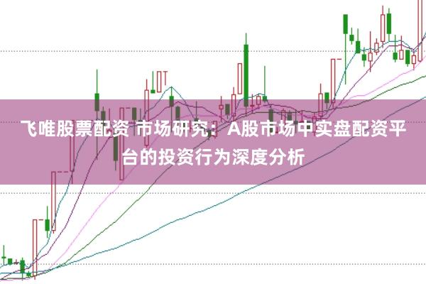飞唯股票配资 市场研究:A股市场中实盘配资平台的投资行为深度分析