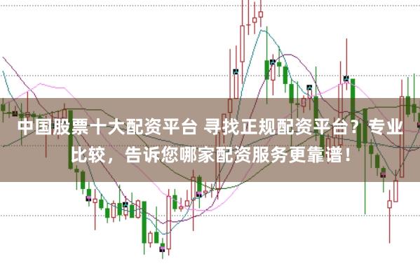 中国股票十大配资平台 寻找正规配资平台?专业比较,告诉您哪家配资服务更靠谱!