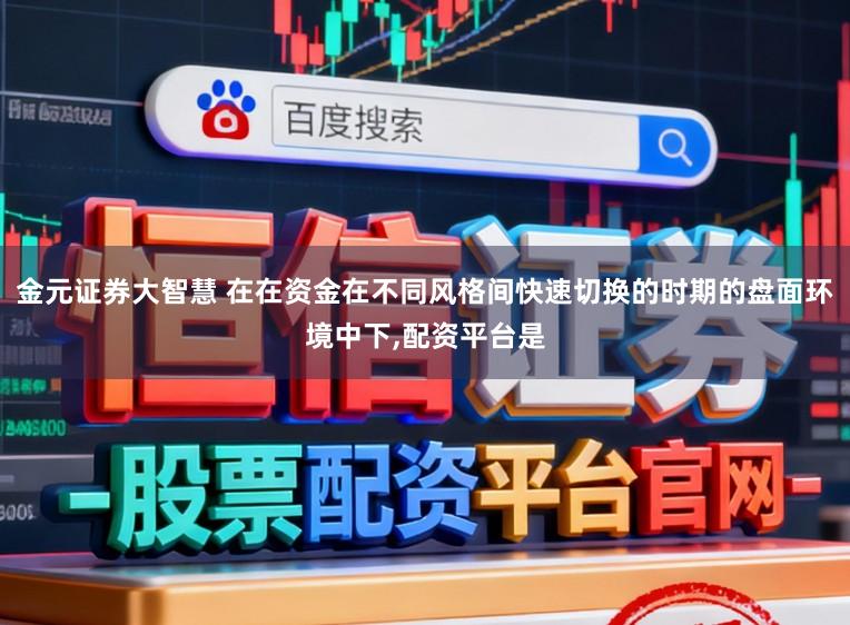 金元证券大智慧 在在资金在不同风格间快速切换的时期的盘面环境中下，配资平台是