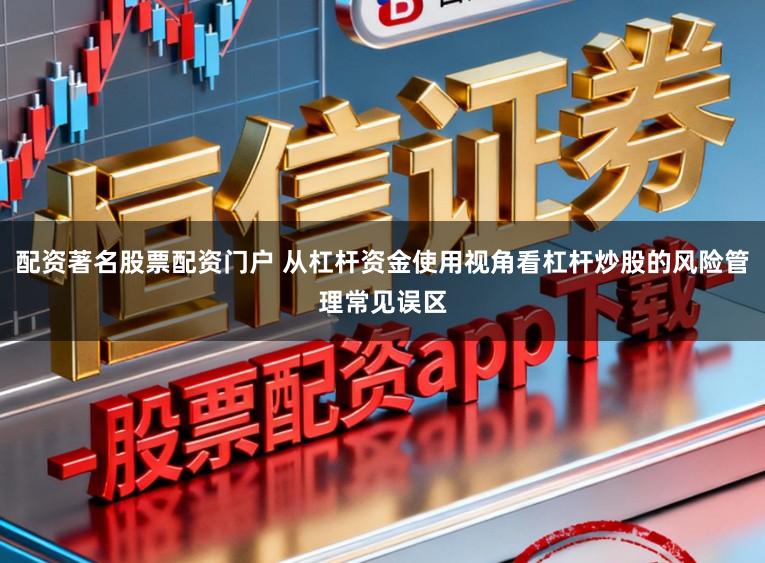 配资著名股票配资门户 从杠杆资金使用视角看杠杆炒股的风险管理常见误区