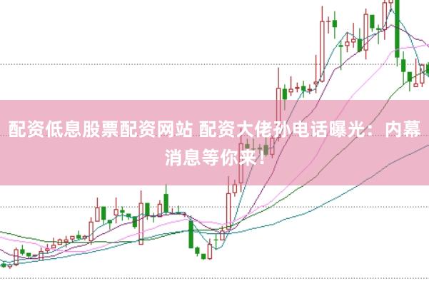 配资低息股票配资网站 配资大佬孙电话曝光：内幕消息等你来！