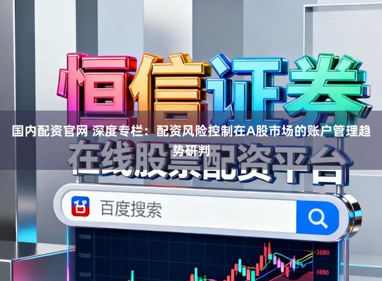 国内配资官网 深度专栏：配资风险控制在A股市场的账户管理趋势研判