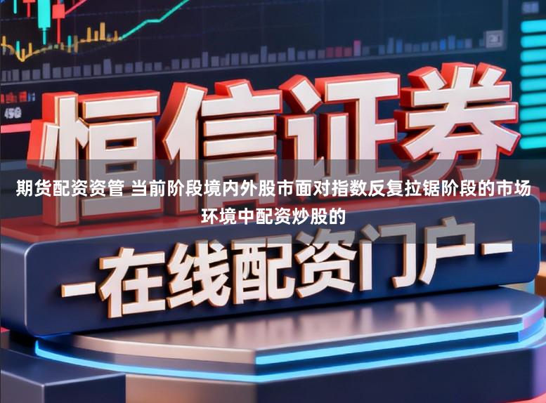 期货配资资管 当前阶段境内外股市面对指数反复拉锯阶段的市场环境中配资炒股的